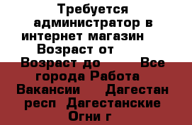 Требуется администратор в интернет магазин.  › Возраст от ­ 22 › Возраст до ­ 40 - Все города Работа » Вакансии   . Дагестан респ.,Дагестанские Огни г.